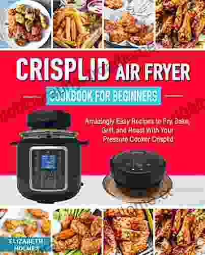 Crisplid Air Fryer Cookbook For Beginners: Amazingly Easy Recipes To Fry Bake Grill And Roast With Your Pressure Cooker Crisplid (Recipe Book)