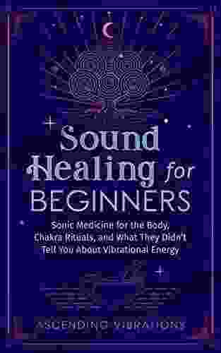 Sound Healing For Beginners: Sonic Medicine For The Body Chakra Rituals And What They Didn T Tell You About Vibrational Energy