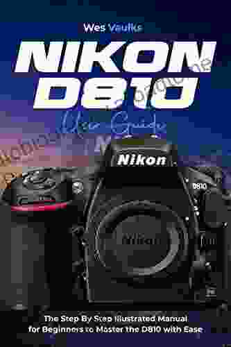 Nikon D810 User Guide: The Step By Step Illustrated Manual For Beginners To Master The D810 With Ease