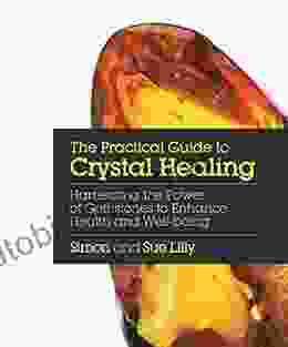 The Practical Guide To Crystal Healing: Harnessing The Power Of Gemstones To Enhance Health And Well Being